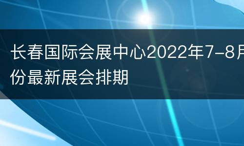 长春国际会展中心2022年7-8月份最新展会排期