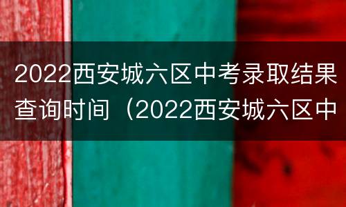 2022西安城六区中考录取结果查询时间（2022西安城六区中考录取结果查询时间及地点）