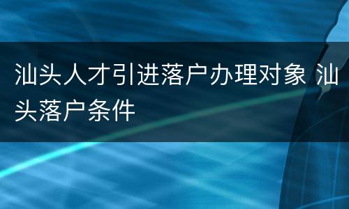 汕头人才引进落户办理对象 汕头落户条件