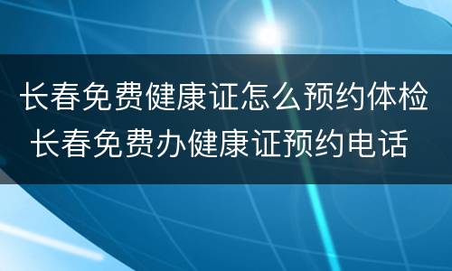 长春免费健康证怎么预约体检 长春免费办健康证预约电话