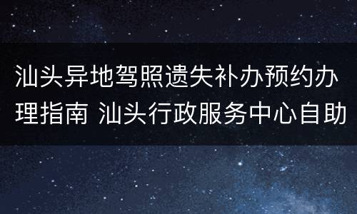 汕头异地驾照遗失补办预约办理指南 汕头行政服务中心自助换驾驶证