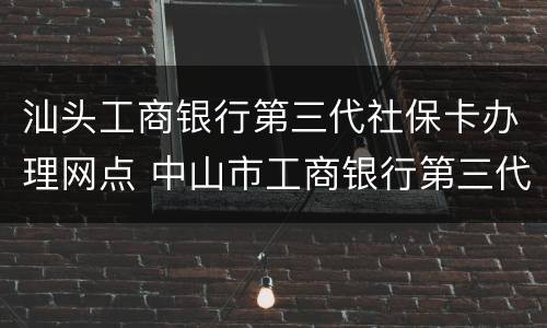 汕头工商银行第三代社保卡办理网点 中山市工商银行第三代社保卡换领点