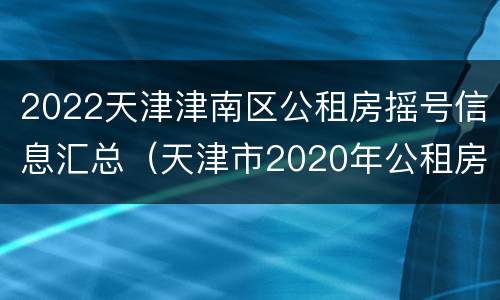 2022天津津南区公租房摇号信息汇总（天津市2020年公租房第二次摇号时间）