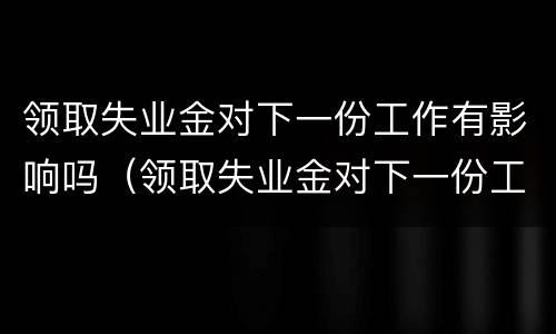 领取失业金对下一份工作有影响吗（领取失业金对下一份工作有影响吗怎么办）