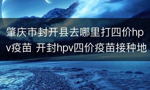 肇庆市封开县去哪里打四价hpv疫苗 开封hpv四价疫苗接种地点