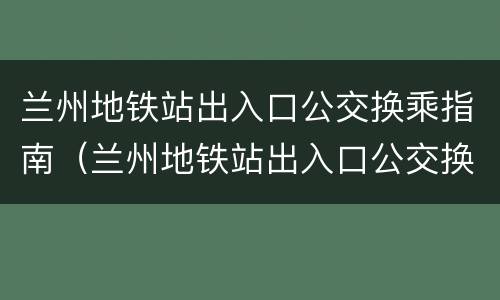 兰州地铁站出入口公交换乘指南（兰州地铁站出入口公交换乘指南最新）