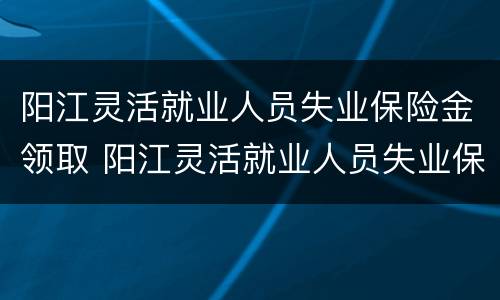 阳江灵活就业人员失业保险金领取 阳江灵活就业人员失业保险金领取时间