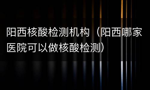 阳西核酸检测机构（阳西哪家医院可以做核酸检测）