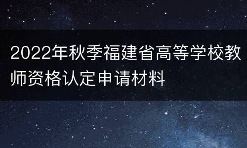 2022年秋季福建省高等学校教师资格认定申请材料