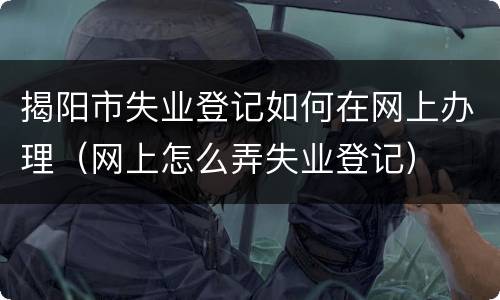 揭阳市失业登记如何在网上办理（网上怎么弄失业登记）