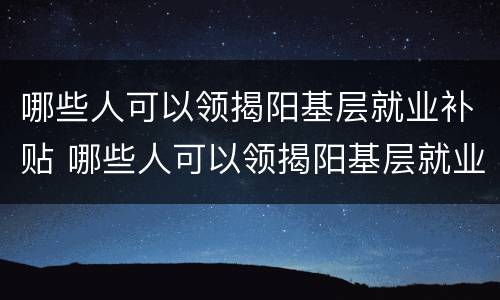 哪些人可以领揭阳基层就业补贴 哪些人可以领揭阳基层就业补贴呢