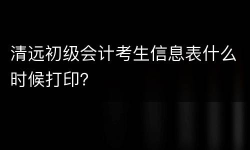 清远初级会计考生信息表什么时候打印？