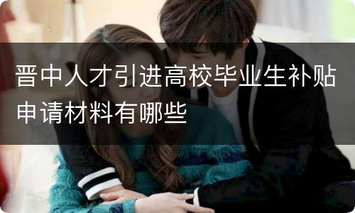 晋中人才引进高校毕业生补贴申请材料有哪些