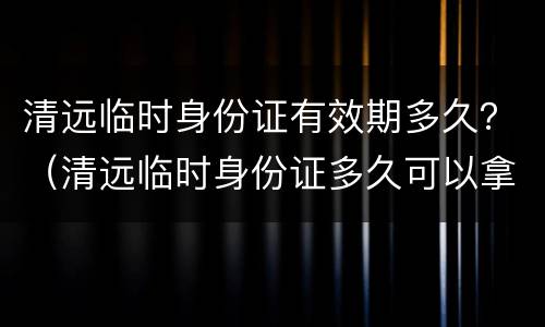 清远临时身份证有效期多久？（清远临时身份证多久可以拿到）