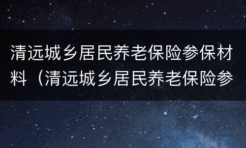 清远城乡居民养老保险参保材料（清远城乡居民养老保险参保材料有哪些）