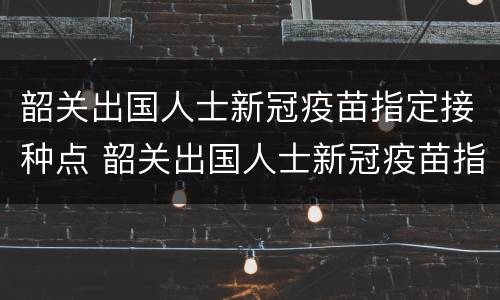 韶关出国人士新冠疫苗指定接种点 韶关出国人士新冠疫苗指定接种点电话