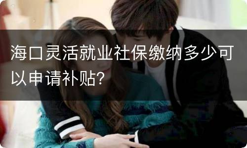 海口灵活就业社保缴纳多少可以申请补贴？