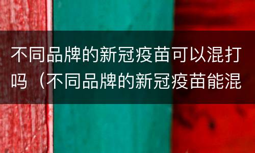 不同品牌的新冠疫苗可以混打吗（不同品牌的新冠疫苗能混打吗）