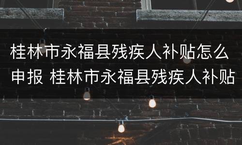 桂林市永福县残疾人补贴怎么申报 桂林市永福县残疾人补贴怎么申报的