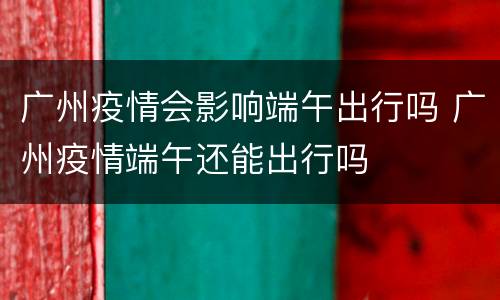 广州疫情会影响端午出行吗 广州疫情端午还能出行吗