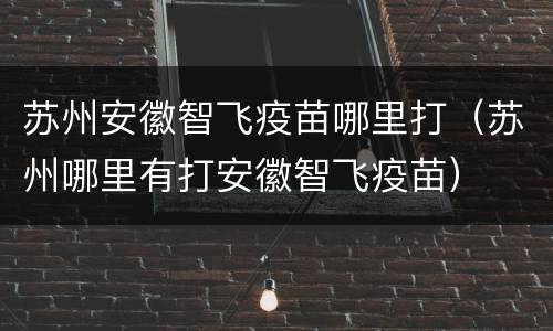 苏州安徽智飞疫苗哪里打（苏州哪里有打安徽智飞疫苗）