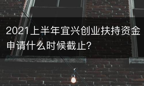 2021上半年宜兴创业扶持资金申请什么时候截止？