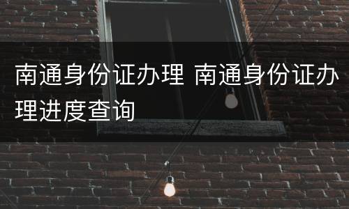 南通身份证办理 南通身份证办理进度查询