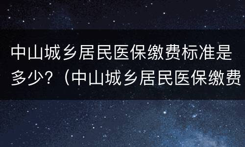 中山城乡居民医保缴费标准是多少?（中山城乡居民医保缴费标准是多少钱）