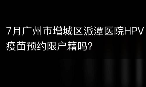 7月广州市增城区派潭医院HPV疫苗预约限户籍吗？