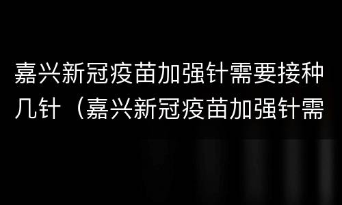 嘉兴新冠疫苗加强针需要接种几针（嘉兴新冠疫苗加强针需要接种几针以上）