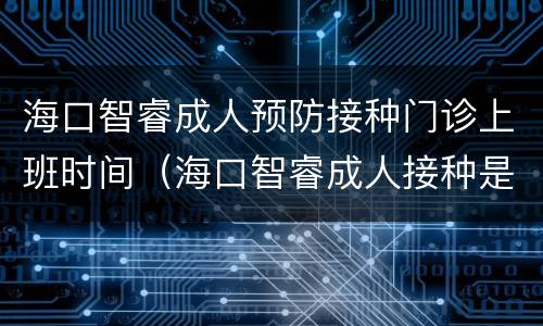 海口智睿成人预防接种门诊上班时间（海口智睿成人接种是正规吗）