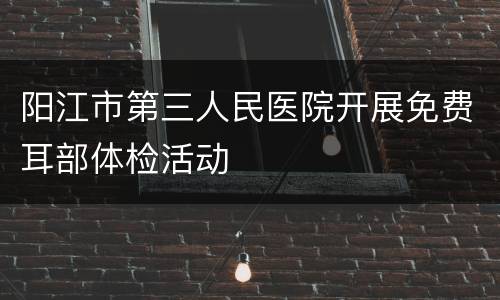 阳江市第三人民医院开展免费耳部体检活动