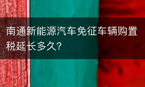 南通新能源汽车免征车辆购置税延长多久？