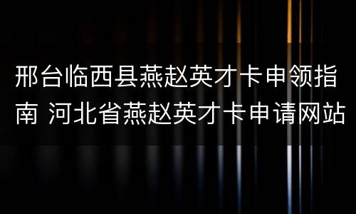 邢台临西县燕赵英才卡申领指南 河北省燕赵英才卡申请网站