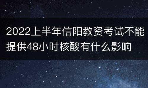 2022上半年信阳教资考试不能提供48小时核酸有什么影响