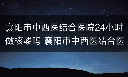 襄阳市中西医结合医院24小时做核酸吗 襄阳市中西医结合医院核酸检测时间