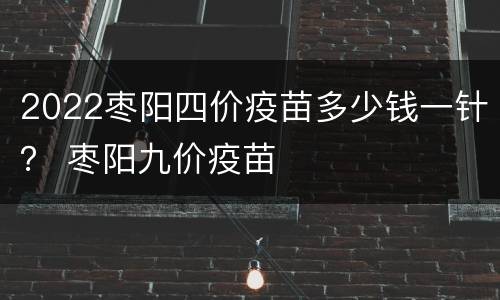 2022枣阳四价疫苗多少钱一针？ 枣阳九价疫苗
