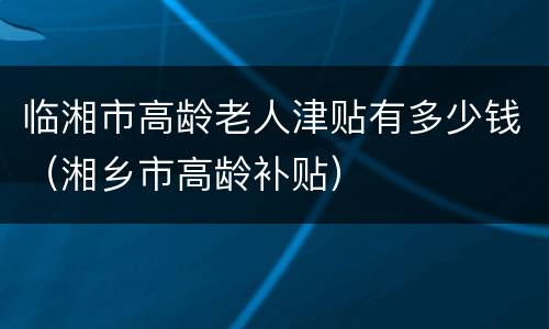 临湘市高龄老人津贴有多少钱（湘乡市高龄补贴）