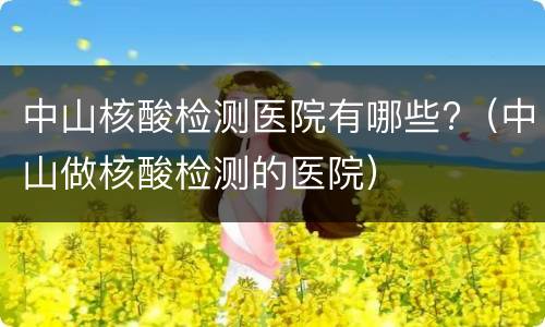 中山核酸检测医院有哪些?（中山做核酸检测的医院）