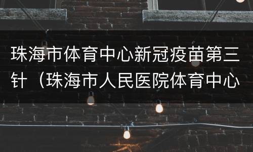 珠海市体育中心新冠疫苗第三针（珠海市人民医院体育中心市级新冠疫苗临时接种点）