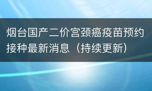 烟台国产二价宫颈癌疫苗预约接种最新消息（持续更新）