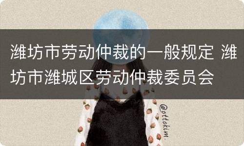 潍坊市劳动仲裁的一般规定 潍坊市潍城区劳动仲裁委员会
