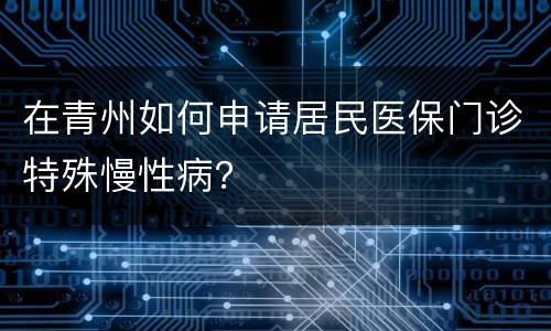 在青州如何申请居民医保门诊特殊慢性病？