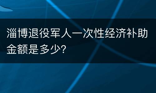 淄博退役军人一次性经济补助金额是多少？