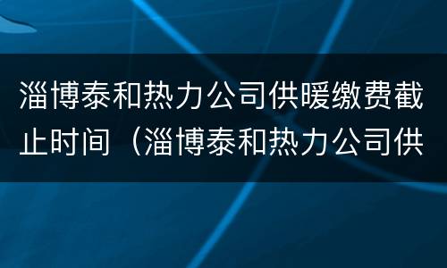 淄博泰和热力公司供暖缴费截止时间（淄博泰和热力公司供暖缴费截止时间是多少）