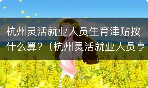 杭州灵活就业人员生育津贴按什么算?（杭州灵活就业人员享受生育津贴吗）