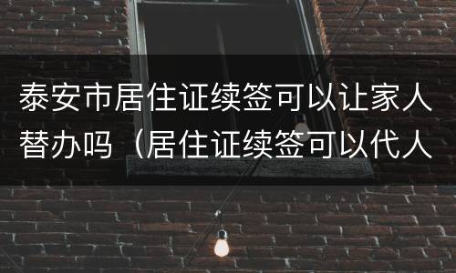 泰安市居住证续签可以让家人替办吗（居住证续签可以代人办理吗）
