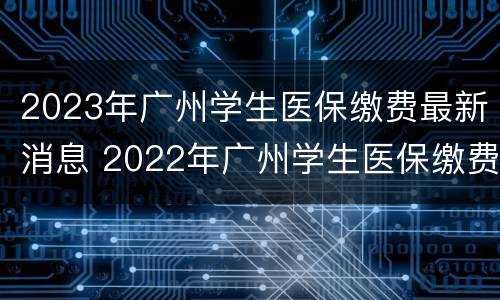 2023年广州学生医保缴费最新消息 2022年广州学生医保缴费标准