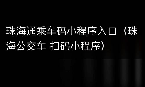 珠海通乘车码小程序入口（珠海公交车 扫码小程序）