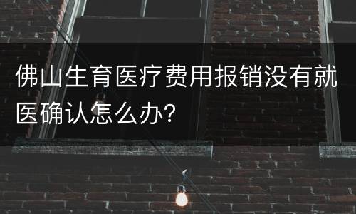 佛山生育医疗费用报销没有就医确认怎么办？